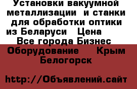 Установки вакуумной металлизации  и станки для обработки оптики из Беларуси › Цена ­ 100 - Все города Бизнес » Оборудование   . Крым,Белогорск